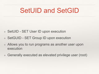 SetUID and SetGID
❖ SetUID - SET User ID upon execution
❖ SetGUID - SET Group ID upon execution
❖ Allows you to run programs as another user upon
execution
❖ Generally executed as elevated privilege user (root)
 
