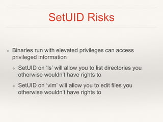 SetUID Risks
❖ Binaries run with elevated privileges can access
privileged information
❖ SetUID on ‘ls’ will allow you to list directories you
otherwise wouldn’t have rights to
❖ SetUID on ‘vim’ will allow you to edit files you
otherwise wouldn’t have rights to
 
