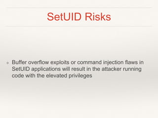 SetUID Risks
❖ Buffer overflow exploits or command injection flaws in
SetUID applications will result in the attacker running
code with the elevated privileges
 