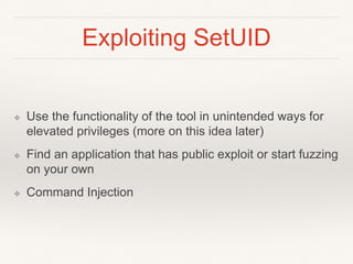 Exploiting SetUID
❖ Use the functionality of the tool in unintended ways for
elevated privileges (more on this idea later)
❖ Find an application that has public exploit or start fuzzing
on your own
❖ Command Injection
 