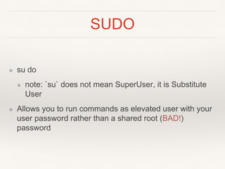 SUDO
❖ su do
❖ note: `su` does not mean SuperUser, it is Substitute
User
❖ Allows you to run commands as elevated user with your
user password rather than a shared root (BAD!)
password
 