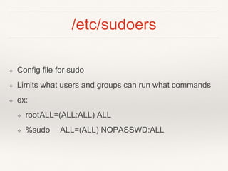/etc/sudoers
❖ Config file for sudo
❖ Limits what users and groups can run what commands
❖ ex:
❖ rootALL=(ALL:ALL) ALL
❖ %sudo ALL=(ALL) NOPASSWD:ALL
 