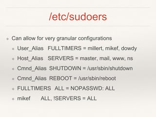 /etc/sudoers
❖ Can allow for very granular configurations
❖ User_Alias FULLTIMERS = millert, mikef, dowdy
❖ Host_Alias SERVERS = master, mail, www, ns
❖ Cmnd_Alias SHUTDOWN = /usr/sbin/shutdown
❖ Cmnd_Alias REBOOT = /usr/sbin/reboot
❖ FULLTIMERS ALL = NOPASSWD: ALL
❖ mikef ALL, !SERVERS = ALL
 