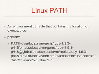 Linux PATH
❖ An environment variable that contains the location of
executables
❖ printenv
❖ PATH=/usr/local/rvm/gems/ruby-1.9.3-
p448/bin:/usr/local/rvm/gems/ruby-1.9.3-
p448@global/bin:/usr/local/rvm/rubies/ruby-1.9.3-
p448/bin:/usr/local/rvm/bin:/usr/local/sbin:/usr/local/bin
:/usr/sbin:/usr/bin:/sbin:/bin
 