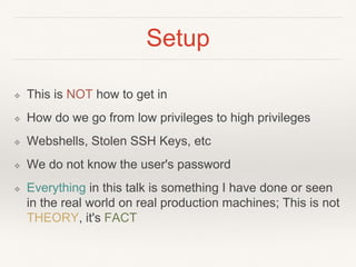 Setup
❖ This is NOT how to get in
❖ How do we go from low privileges to high privileges
❖ Webshells, Stolen SSH Keys, etc
❖ We do not know the user's password
❖ Everything in this talk is something I have done or seen
in the real world on real production machines; This is not
THEORY, it's FACT
 