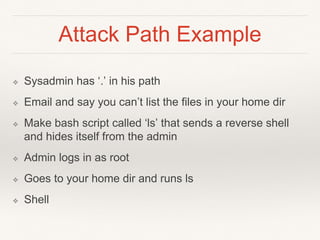 Attack Path Example
❖ Sysadmin has ‘.’ in his path
❖ Email and say you can’t list the files in your home dir
❖ Make bash script called ‘ls’ that sends a reverse shell
and hides itself from the admin
❖ Admin logs in as root
❖ Goes to your home dir and runs ls
❖ Shell
 