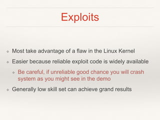 Exploits
❖ Most take advantage of a flaw in the Linux Kernel
❖ Easier because reliable exploit code is widely available
❖ Be careful, if unreliable good chance you will crash
system as you might see in the demo
❖ Generally low skill set can achieve grand results
 