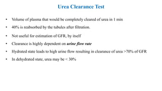 Urea Clearance Test
• Volume of plasma that would be completely cleared of urea in 1 min
• 40% is reabsorbed by the tubules after filtration.
• Not useful for estimation of GFR, by itself
• Clearance is highly dependent on urine flow rate
• Hydrated state leads to high urine flow resulting in clearance of urea ˃70% of GFR
• In dehydrated state, urea may be ˂ 30%
 
