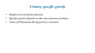 Urinary specific gravity
• Simplest test of tubular function
• Specific gravity depends on the concentration of solutes,
• Cases of Proteinuria the Sp.gravity is elevated
 
