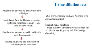 Urine dilution test
Patient is not allowed no drink water after
midnight
Next day at 7am, the bladder is emptied
and more water load is given (1.2L
over the next 30min)
Hourly urine samples are collected for the
next 4hrs separately.
Volume, sp.gravity and osmolality of
each sample are measured
-It is more sensitive and less harmful then
concentration test
Normal Renal functions –
- more than 80% of water is voided within 4hr.
- 1.005 or less Sp.gravity and 50mOsm/kg
Osmolality
 