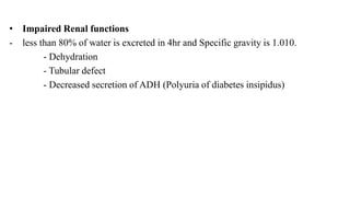• Impaired Renal functions
- less than 80% of water is excreted in 4hr and Specific gravity is 1.010.
- Dehydration
- Tubular defect
- Decreased secretion of ADH (Polyuria of diabetes insipidus)
 