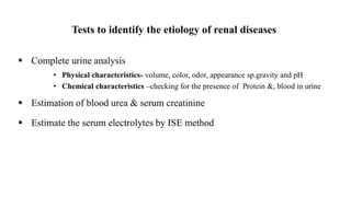 Tests to identify the etiology of renal diseases
 Complete urine analysis
• Physical characteristics- volume, color, odor, appearance sp.gravity and pH
• Chemical characteristics –checking for the presence of Protein &, blood in urine
 Estimation of blood urea & serum creatinine
 Estimate the serum electrolytes by ISE method
 