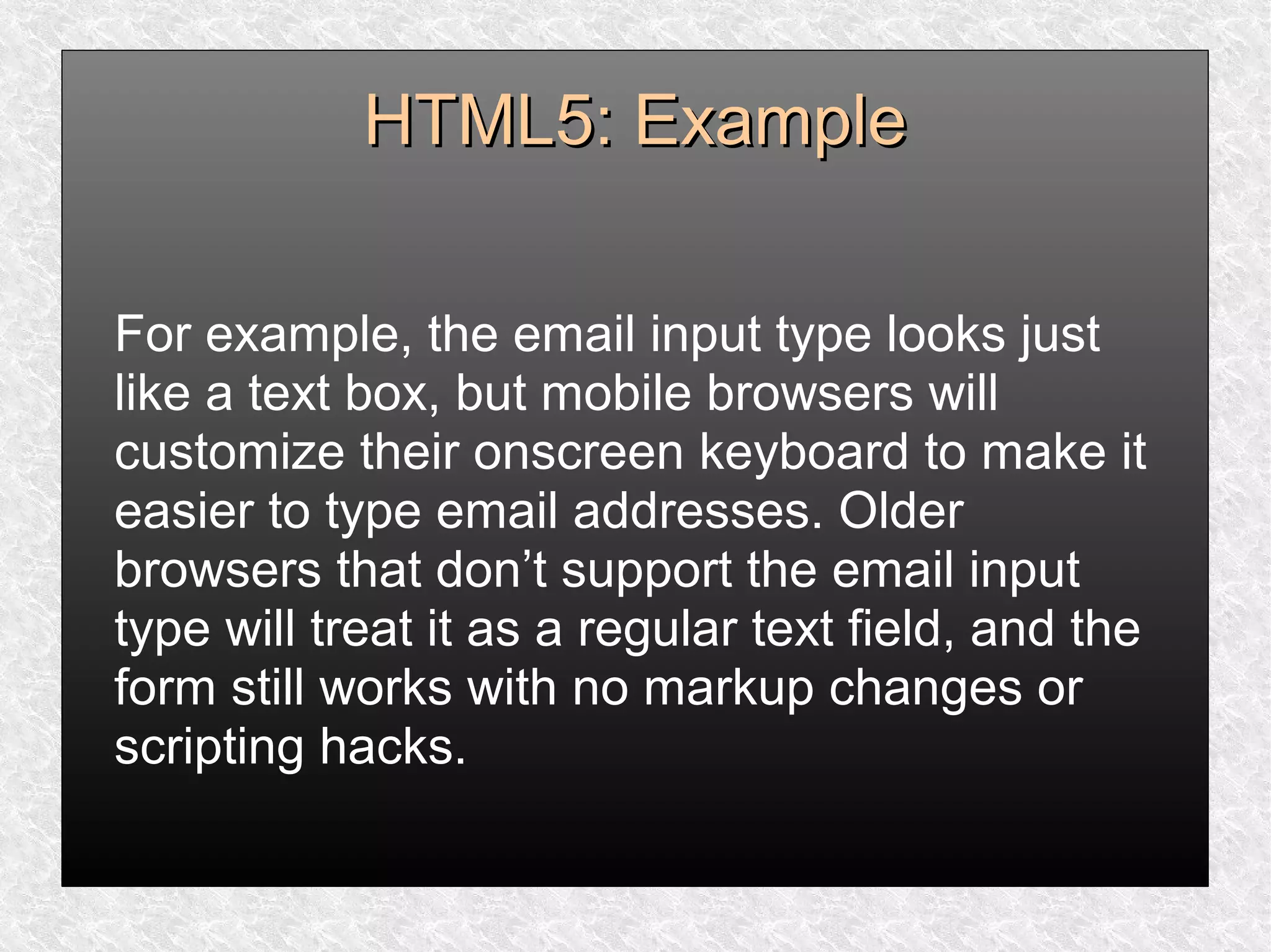 HTML5: ExampleHTML5: Example
For example, the email input type looks just
like a text box, but mobile browsers will
customize their onscreen keyboard to make it
easier to type email addresses. Older
browsers that don’t support the email input
type will treat it as a regular text field, and the
form still works with no markup changes or
scripting hacks.
 