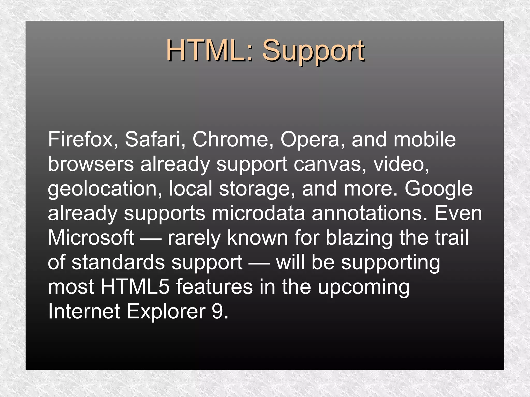 HTML: SupportHTML: Support
Firefox, Safari, Chrome, Opera, and mobile
browsers already support canvas, video,
geolocation, local storage, and more. Google
already supports microdata annotations. Even
Microsoft — rarely known for blazing the trail
of standards support — will be supporting
most HTML5 features in the upcoming
Internet Explorer 9.
 