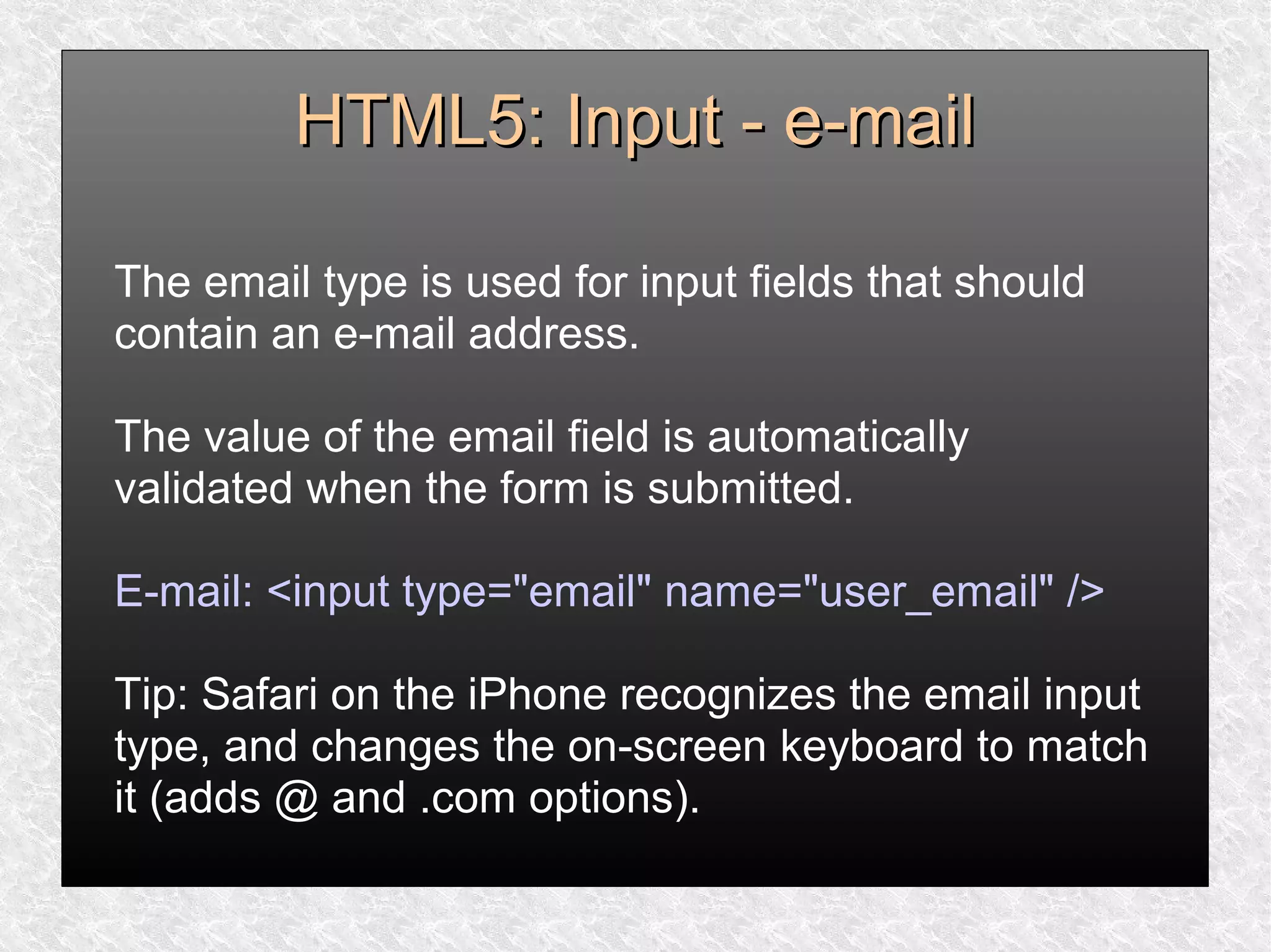 HTML5: Input - e-mailHTML5: Input - e-mail
The email type is used for input fields that should
contain an e-mail address.
The value of the email field is automatically
validated when the form is submitted.
E-mail: <input type="email" name="user_email" />
Tip: Safari on the iPhone recognizes the email input
type, and changes the on-screen keyboard to match
it (adds @ and .com options).
 