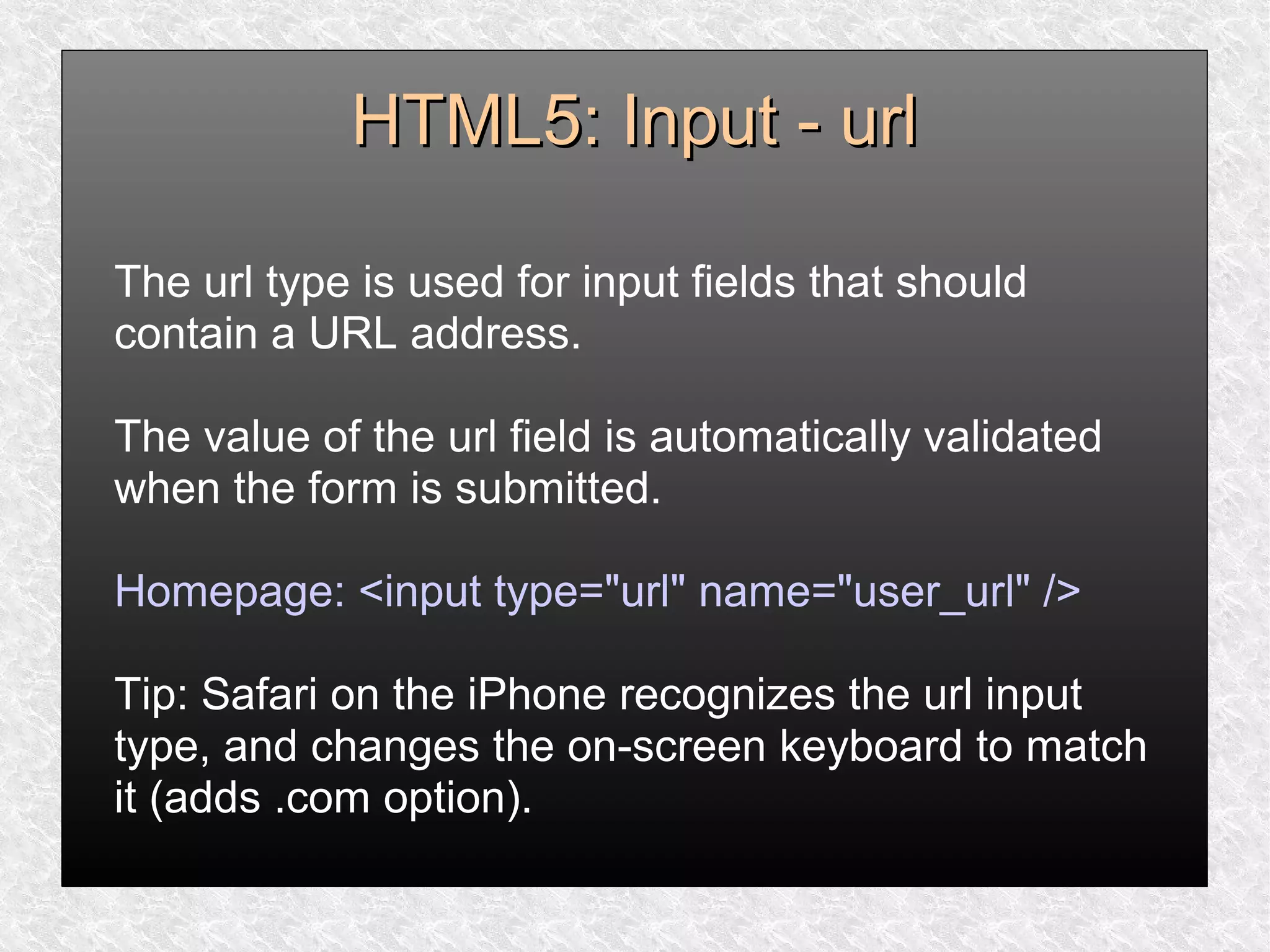 HTML5: Input - urlHTML5: Input - url
The url type is used for input fields that should
contain a URL address.
The value of the url field is automatically validated
when the form is submitted.
Homepage: <input type="url" name="user_url" />
Tip: Safari on the iPhone recognizes the url input
type, and changes the on-screen keyboard to match
it (adds .com option).
 