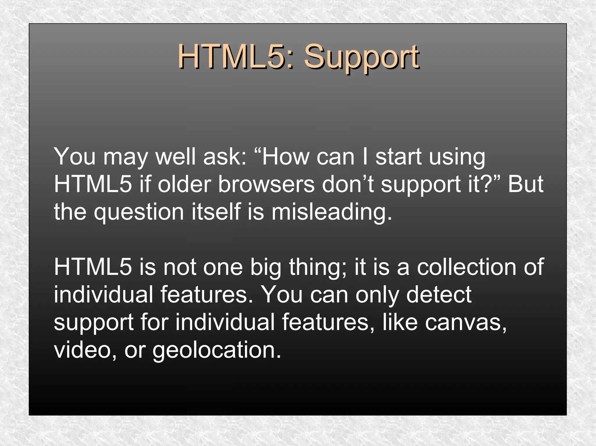 HTML5: SupportHTML5: Support
You may well ask: “How can I start using
HTML5 if older browsers don’t support it?” But
the question itself is misleading.
HTML5 is not one big thing; it is a collection of
individual features. You can only detect
support for individual features, like canvas,
video, or geolocation.
 