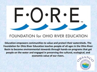 Education empowers communities to value and protect their watersheds. The
Foundation for Ohio River Education teaches people of all ages in the Ohio River
Basin to become environmental stewards through hands-on programs that get
people on the water and engaged in preserving the cultural, ecological, and
economic value of our rivers.
 