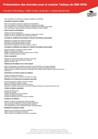 CERTYOU, 37 rue des Mathurins, 75008 PARIS - SAS au capital de 10 000 Euros
Tél : 01 42 93 52 72 - Fax : 01 70 72 02 72 - contact@certyou.com - www.certyou.com
RCS de Paris n° 804 509 461- TVA intracommunautaire FR03 804509461 - APE 8559A
Déclaration d’activité enregistrée sous le N° 11 75 52524 75 auprès du préfet de région d’Ile-de-France
Présentation des données avec le module Tableau de IBM SPSS
Formation Informatique / SGBD et Aide à la décision / Analyse décisionnelle
Créer des tableaux de variables avec catégories partagées sans étiquettes
Ensembles de réponses multiples
Définir des ensembles de réponses multiples dans l'outil Statistics
Créer des ensembles de réponses multiples dans les tableaux personnalisés
Créer les tableaux des co-occurrences à réponses multiples dans les tableaux personnalisés
Créer des tableaux à l'aide d'ensembles de réponses multiples et d'autres variables
Mise à l'essai de l'outil Statistics
Utilisation des tests d'indépendance
Utilisation du test de comparaison des proportions (rapports) des colonnes
Utilisation du test de comparaison des moyennes des colonnes
Formatage et modification des tableaux à l'intérieur des tableaux personnalisés
Modification de la largeur des colonnes de données
Modification de l'affichage des cellules de données
Masquage des faibles dénombrements de cellules
Ajout de titres, de légendes et de textes d'angle à un tableau
Formatage et modification des tableaux à l'extérieur des tableaux personnalisés
Utiliser des fonctions de l'éditeur de tableau pivotant
Modifier l'orientation des étiquettes
Modifier les propriétés de la cellule et du tableau dans une table
Modifier le modèle de tableau par défaut
Valeurs manquantes
Explication du traitement par défaut des valeurs manquantes
Insertion des valeurs manquantes dans les tableaux
Obtention de totaux nets
Déplacement des tableaux vers un autre logiciel
Utiliser le presse-papiers pour déplacer les sorties de l'outil STATISTICS vers d'autres applications
Utiliser la fonction d'exportation des sorties (Export Output) pour exporter des tableaux pivotants
Utiliser la fonction du système de gestion de l'impression pour contrôler, gérer et exporter les sorties provenant de
STATISTICS
Introduction à la syntaxe connexe aux tableaux
Création et exécution de la syntaxe
Description et utilisation des fonctions de l'éditeur de syntaxe
Utilisation de la syntaxe pour les analyses récurrentes
Production de tableaux multiples à l'aide de la syntaxe
Ajout de modifications simples à la syntaxe
Obtention de la syntaxe à partir du fichier de journaux
Description et utilisation des fonctions de la boîte de dialogue des tâches de production (Production Job)
Création de tableaux spécialisés
Comparer certains groupes
Supprimer des cellules
Constater les différences entre les variables
Tableaux de proportions (rapports)
Constater les différences dans les nombres de variables
Conseils sur les tableaux
Expliquer l'incidence de l'emplacement initial des variables
Créer un plus grand espacement entre les variables superposées
Créaer des tableaux à l'aide de pourcentages et de moyennes
Créer desgraphiques à partir de tableaux et afficher de grands tableaux
Modification de tableaux évoluée
Naviguer vers le site Web communautaire d'IBM SPSS
Utiliser l'extension des tableaux de troncation
Utiliser la fonction de modification de l'extension des tableaux
 