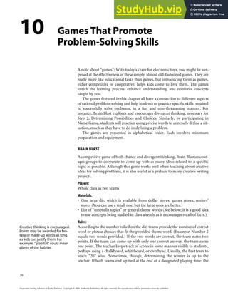 10 Games That Promote
Problem-Solving Skills
A note about “games”: With today’s craze for electronic toys, you might be sur-
prised at the effectiveness of these simple, almost old-fashioned games. They are
really more like educational tasks than games, but introducing them as games,
either competitive or cooperative, helps kids come to love them. The games
enrich the learning process, enhance understanding, and reinforce concepts
taught by you.
The games featured in this chapter all have a connection to different aspects
of rational problem-solving and help students to practice specific skills required
to successfully solve problems, in a fun and non-threatening manner. For
instance, Brain Blast explores and encourages divergent thinking, necessary for
Step 2, Determining Possibilities and Choices. Similarly, by participating in
Name Game, students will practice using precise words to concisely define a sit-
uation, much as they have to do in defining a problem.
The games are presented in alphabetical order. Each involves minimum
preparation and equipment.
BRAIN BLAST
A competitive game of both chance and divergent thinking, Brain Blast encour-
ages groups to cooperate to come up with as many ideas related to a specific
topic as possible. Although this game works well when teaching about creative
ideas for solving problems, it is also useful as a prelude to many creative writing
projects.
Players:
Whole class as two teams
Materials:
• One large die, which is available from dollar stores, games stores, seniors’
stores (You can use a small one, but the large ones are better.)
• List of “umbrella topics” or general theme words (See below; it is a good idea
to use concepts being studied in class already as it encourages recall of facts.)
Rules:
According to the number rolled on the die, teams provide the number of correct
word or phrase choices that fit the provided theme word. (Example: Number 2
equals two words provided.) If the two words are correct, the team earns two
points. If the team can come up with only one correct answer, the team earns
one point. The teacher keeps track of scores in some manner visible to students,
perhaps using a chalkboard, whiteboard, or overhead. Usually, the first team to
reach “20” wins. Sometimes, though, determining the winner is up to the
teacher. If both teams end up tied at the end of a designated playing time, the
76
Desperately Seeking Solutions by Kathy Paterson. Copyright © 2009. Pembroke Publishers. All rights reserved. No reproduction without permission from the publisher.
Creative thinking is encouraged.
Points may be awarded for fan-
tasy or made-up words as long
as kids can justify them. For
example, “plabitat” could mean
plants of the habitat.
 