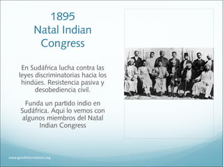 1895
Natal Indian
Congress
En Sudáfrica lucha contra las
leyes discriminatorias hacia los
hindúes. Resistencia pasiva y
desobediencia civil.
Funda un partido indio en
Sudáfrica. Aqui lo vemos con
algunos miembros del Natal
Indian Congress
www.gandhifoundation.org
 