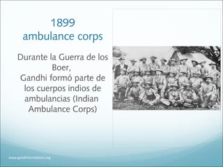 1899
ambulance corps
Durante la Guerra de los
Boer,
Gandhi formó parte de
los cuerpos indios de
ambulancias (Indian
Ambulance Corps)
www.gandhifoundation.org
 