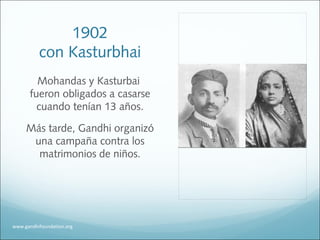 1902
con Kasturbhai
Mohandas y Kasturbai
fueron obligados a casarse
cuando tenían 13 años.
Más tarde, Gandhi organizó
una campaña contra los
matrimonios de niños.
www.gandhifoundation.org
 