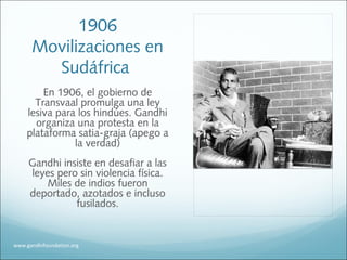 1906
Movilizaciones en
Sudáfrica
En 1906, el gobierno de
Transvaal promulga una ley
lesiva para los hindúes. Gandhi
organiza una protesta en la
plataforma satia-graja (apego a
la verdad)
Gandhi insiste en desafiar a las
leyes pero sin violencia física.
Miles de indios fueron
deportado, azotados e incluso
fusilados.
www.gandhifoundation.org
 