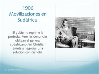 1906
Movilizaciones en
Sudáfrica
El gobierno reprime la
protesta. Pero las denuncias
obligan al general
sudafricano Jan Christian
Smuts a negociar una
solución con Gandhi.
www.gandhifoundation.org
 