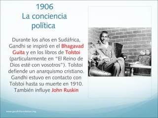 1906
La conciencia
política
Durante los años en Sudáfrica,
Gandhi se inspiró en el Bhagavad
Guita y en los libros de Tolstoi
(particularmente en “El Reino de
Dios esté con vosotros”). Tolstoi
defiende un anarquismo cristiano.
Gandhi estuvo en contacto con
Tolstoi hasta su muerte en 1910.
También influye John Ruskin
www.gandhifoundation.org
 