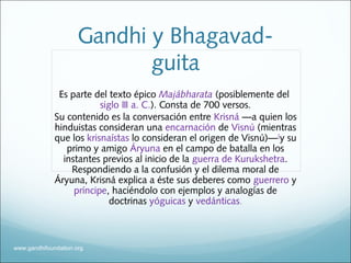 Gandhi y Bhagavad-
guita
Es parte del texto épico Majábharata (posiblemente del
siglo III a. C.). Consta de 700 versos.
Su contenido es la conversación entre Krisná —a quien los
hinduistas consideran una encarnación de Visnú (mientras
que los krisnaístas lo consideran el origen de Visnú)—[
y su
primo y amigo Áryuna en el campo de batalla en los
instantes previos al inicio de la guerra de Kurukshetra.
Respondiendo a la confusión y el dilema moral de
Áryuna, Krisná explica a éste sus deberes como guerrero y
príncipe, haciéndolo con ejemplos y analogías de
doctrinas yóguicas y vedánticas.
www.gandhifoundation.org
 