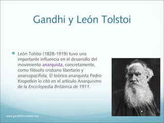 Gandhi y León Tolstoi
 León Tolstoi (1828-1919) tuvo una
importante influencia en el desarrollo del
movimiento anarquista, concretamente,
como filósofo cristiano libertario y
anarcopacifista. El teórico anarquista Pedro
Kropotkin lo citó en el artículo Anarquismo
de la Enciclopedia Británica de 1911.
www.gandhifoundation.org
 