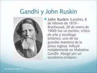 Gandhi y John Ruskin
John Ruskin (Londres, 8
de febrero de 1819 -
Brantwood, 20 de enero de
1900) fue un escritor, crítico
de arte y sociólogo
británico, uno de los
grandes maestros de la
prosa inglesa. Influyó
notablemente en Mahatma
Gandhi. Abogó por un
socialismo cristiano.
www.gandhifoundation.org
 