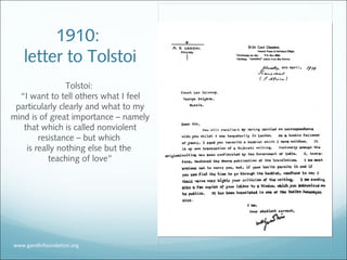 1910:
letter to Tolstoi
Tolstoi:
“I want to tell others what I feel
particularly clearly and what to my
mind is of great importance – namely
that which is called nonviolent
resistance – but which
is really nothing else but the
teaching of love”
www.gandhifoundation.org
 