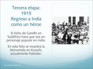 Tercera etapa:
1915
Regreso a India
como un héroe
El éxito de Gandhi en
Sudáfrica hace que sea un
personaje popular en India.
En esta foto se muestra la
bienvenida en Karachi,
actualmente Pakistán.
www.gandhifoundation.org
 