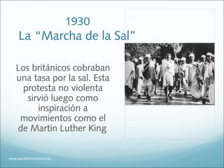 1930
La “Marcha de la Sal”
Los británicos cobraban
una tasa por la sal. Esta
protesta no violenta
sirvió luego como
inspiración a
movimientos como el
de Martin Luther King.
www.gandhifoundation.org
 