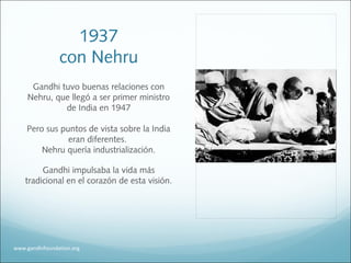 1937
con Nehru
Gandhi tuvo buenas relaciones con
Nehru, que llegó a ser primer ministro
de India en 1947
Pero sus puntos de vista sobre la India
eran diferentes.
Nehru quería industrialización.
Gandhi impulsaba la vida más
tradicional en el corazón de esta visión.
www.gandhifoundation.org
 