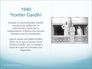 1940
‘frontier Gandhi’
Durante la Guerra Mundial, Gandhi
mantuvo una política de no
intervención y luchó por su
independencia. Entonces tuvo buenas
relaciones con los musulmanes.
Aquí lo vemos con Abdul Ghaffar
Khan, en lo que se conoce como
‘frontera Gandhi’, por su trabajo a
favor de la paz en la frontera con
Afganistán.
www.gandhifoundation.org
 