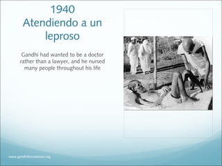 1940
Atendiendo a un
leproso
Gandhi had wanted to be a doctor
rather than a lawyer, and he nursed
many people throughout his life
www.gandhifoundation.org
 