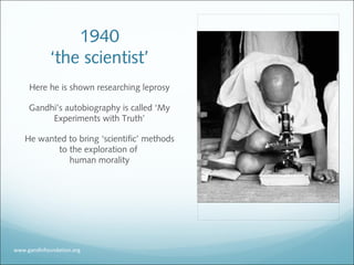 1940
‘the scientist’
Here he is shown researching leprosy
Gandhi’s autobiography is called ‘My
Experiments with Truth’
He wanted to bring ‘scientific’ methods
to the exploration of
human morality
www.gandhifoundation.org
 