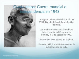 www.gandhifoundation.org
La segunda Guerra Mundial estalla en
1939. Gandhi defiende la neutralidad
de India.
Los británicos arrestan a Gandhi y a
todo el comité del Congreso en
Bombay el 9 de agosto de 1942.
Durante dos años estuvo en la cárcel.
Pero en 1943, los británicos ceden a la
independencia de India
Qunta etapa: Guerra mundial e
independencia en 1943
 