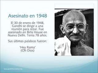 Asesinato en 1948
El 30 de enero de 1948,
Gandhi se dirige a una
reunión para rezar. Fue
asesinado en Birla House en
Nueva Delhi. Tenía 78 años.
Sus últimas palabras fueron:
‘Hey Rama’
(Oh Dios)
www.gandhifoundation.org
 
