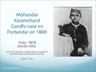 Mohandas
Karamchand
Gandhi nace en
Porbandar en 1869
Foto: 1876
siendo niño
Esta es la primera imagen que se conserva
de Mohandas Karamchand Gandhi
Tiene 7 años
www.gandhifoundation.org
 