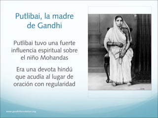 Putlibai, la madre
de Gandhi
Putlibai tuvo una fuerte
influencia espiritual sobre
el niño Mohandas
Era una devota hindú
que acudía al lugar de
oración con regularidad
www.gandhifoundation.org
 