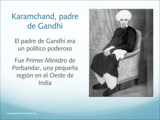 Karamchand, padre
de Gandhi
El padre de Gandhi era
un político poderoso
Fue Primer Ministro de
Porbandar, una pequeña
región en el Oeste de
India
www.gandhifoundation.org
 