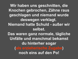 Wir haben uns geschnitten, die Knochen gebrochen, Zähne raus geschlagen und niemand wurde deswegen verklagt.  Niemand hatte Schuld - außer wir selbst. Das waren ganz normale, tägliche Unfälle und manchmal bekamst du hinterher sogar ( als erzieherische Zugabe ) noch eins auf den Po! 