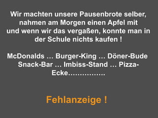 Wir machten unsere Pausenbrote selber, nahmen am Morgen einen Apfel mit und wenn wir das vergaßen, konnte man in der Schule nichts kaufen ! McDonalds … Burger-King … Döner-Bude  Snack-Bar … Imbiss-Stand … Pizza-Ecke…………….   Fehlanzeige !   