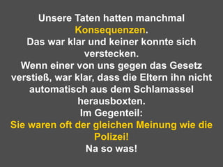 Unsere Taten hatten manchmal  Konsequenzen . Das war klar und keiner konnte sich verstecken. Wenn einer von uns gegen das Gesetz verstieß, war klar, dass die Eltern ihn nicht automatisch aus dem Schlamassel herausboxten. Im Gegenteil: Sie waren oft der gleichen Meinung wie die Polizei! Na so was! 