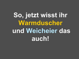 So, jetzt wisst ihr  Warmduscher  und  Weicheier  das auch! 