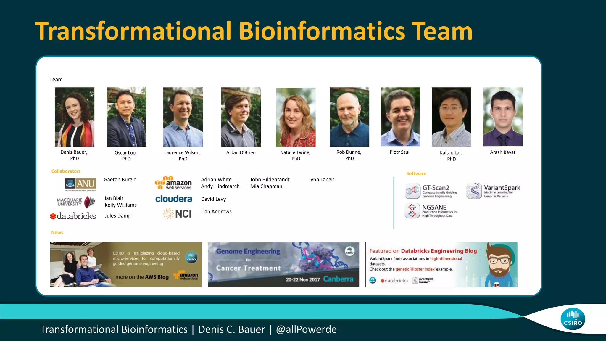 Transformational Bioinformatics | Denis C. Bauer | @allPowerde
Transformational Bioinformatics Team
Denis Bauer,
PhD
Oscar Luo,
PhD
Rob Dunne,
PhD
Piotr Szul
Team
Aidan O’BrienLaurence Wilson,
PhD
Adrian White
Andy Hindmarch
Collaborators
David Levy
News
Software
Dan Andrews
Kaitao Lai,
PhD
Natalie Twine,
PhD
Arash Bayat
John Hildebrandt
Mia Chapman
Ian Blair
Kelly Williams
Jules Damji
Gaetan Burgio Lynn Langit
 